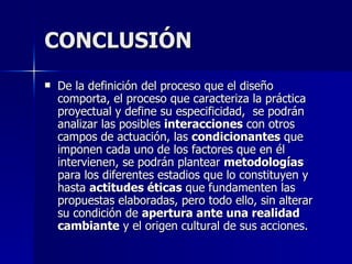 CONCLUSIÓN De la definición del proceso que el diseño comporta, el proceso que caracteriza la práctica proyectual y define su especificidad,  se podrán analizar las posibles  interacciones  con otros campos de actuación, las  condicionantes  que imponen cada uno de los factores que en él intervienen, se podrán plantear  metodologías  para los diferentes estadios que lo constituyen y hasta  actitudes éticas  que fundamenten las propuestas elaboradas, pero todo ello, sin alterar su condición de  apertura ante una realidad cambiante  y el origen cultural de sus acciones.  