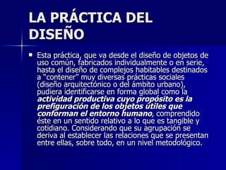 LA PRÁCTICA DEL DISEÑO Esta práctica, que va desde el diseño de objetos de uso común, fabricados individualmente o en serie, hasta el diseño de complejos habitables destinados a “contener” muy diversas prácticas sociales (diseño arquitectónico o del ámbito urbano), pudiera identificarse en forma global como la  actividad productiva cuyo propósito es la prefiguración de los objetos útiles que conforman el entorno humano , comprendido éste en un sentido relativo a lo que es tangible y cotidiano. Considerando que su agrupación se deriva al establecer las relaciones que se presentan entre ellas, sobre todo, en un nivel metodológico. 
