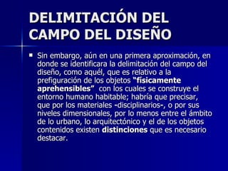 DELIMITACIÓN DEL CAMPO DEL DISEÑO Sin embargo, aún en una primera aproximación, en donde se identificara la delimitación del campo del diseño, como aquél, que es relativo a la prefiguración de los objetos  “físicamente   aprehensibles”   con los cuales se construye el entorno humano habitable; habría que precisar, que por los materiales  - disciplinarios - , o por sus niveles dimensionales, por lo menos entre el ámbito de lo urbano, lo arquitectónico y el de los objetos contenidos existen  distinciones  que es necesario destacar.  