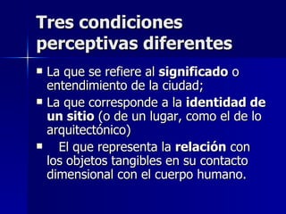 Tres condiciones perceptivas diferentes La que se refiere al  significado  o entendimiento de la ciudad;  La que corresponde a la  identidad de un sitio  (o de un lugar, como el de lo arquitectónico) El que representa la  relación  con los objetos tangibles en su contacto dimensional con el cuerpo humano.  