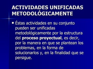 ACTIVIDADES UNIFICADAS METODOLÓGICAMENTE Éstas actividades en su conjunto pueden ser unificadas metodológicamente por la estructura del  proceso proyectual , es decir, por la manera en que se plantean los problemas, en la forma de solucionarlos y, en la finalidad que se persigue.   