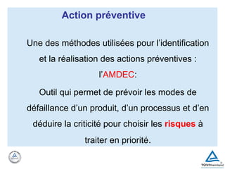 Une des méthodes utilisées pour l’identification
et la réalisation des actions préventives :
l’AMDEC:
Outil qui permet de prévoir les modes de
défaillance d’un produit, d’un processus et d’en
déduire la criticité pour choisir les risques à
traiter en priorité.
Action préventive
 