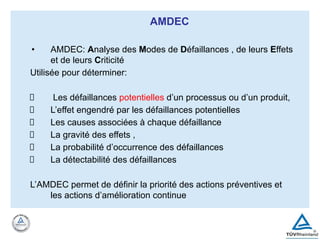 AMDEC
• AMDEC: Analyse des Modes de Défaillances , de leurs Effets
et de leurs Criticité
Utilisée pour déterminer:
Les défaillances potentielles d’un processus ou d’un produit,
L’effet engendré par les défaillances potentielles
Les causes associées à chaque défaillance
La gravité des effets ,
La probabilité d’occurrence des défaillances
La détectabilité des défaillances
L’AMDEC permet de définir la priorité des actions préventives et
les actions d’amélioration continue
 