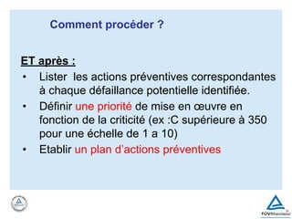ET après :
• Lister les actions préventives correspondantes
à chaque défaillance potentielle identifiée.
• Définir une priorité de mise en œuvre en
fonction de la criticité (ex :C supérieure à 350
pour une échelle de 1 a 10)
• Etablir un plan d’actions préventives
Comment procéder ?
 