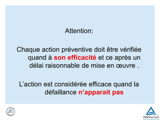 Attention:
Chaque action préventive doit être vérifiée
quand à son efficacité et ce après un
délai raisonnable de mise en œuvre .
L’action est considérée efficace quand la
défaillance n’apparait pas
 