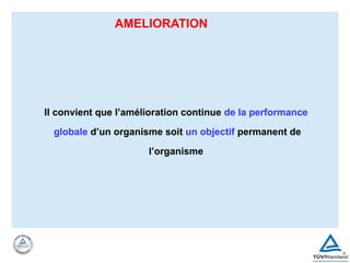 AMELIORATION
Il convient que l’amélioration continue de la performance
globale d’un organisme soit un objectif permanent de
l’organisme
 