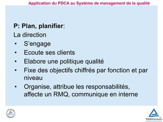 P: Plan, planifier:
La direction
• S’engage
• Ecoute ses clients
• Elabore une politique qualité
• Fixe des objectifs chiffrés par fonction et par
niveau
• Organise, attribue les responsabilités,
affecte un RMQ, communique en interne
Application du PDCA au Système de management de la qualité
 