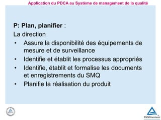 P: Plan, planifier :
La direction
• Assure la disponibilité des équipements de
mesure et de surveillance
• Identifie et établit les processus appropriés
• Identifie, établit et formalise les documents
et enregistrements du SMQ
• Planifie la réalisation du produit
Application du PDCA au Système de management de la qualité
 