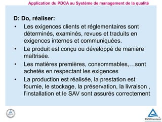 D: Do, réaliser:
• Les exigences clients et réglementaires sont
déterminés, examinés, revues et traduits en
exigences internes et communiquées.
• Le produit est conçu ou développé de manière
maîtrisée.
• Les matières premières, consommables,…sont
achetés en respectant les exigences
• La production est réalisée, la prestation est
fournie, le stockage, la préservation, la livraison ,
l’installation et le SAV sont assurés correctement
Application du PDCA au Système de management de la qualité
 