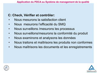 C: Check, Vérifier et contrôler:
• Nous mesurons la satisfaction client
• Nous mesurons l’efficacité du SMQ
• Nous surveillons /mesurons les processus
• Nous surveillons/mesurons la conformité du produit
• Nous examinons et analysons les données
• Nous traitons et maîtrisons les produits non conformes
• Nous maîtrisons les documents et les enregistrements
Application du PDCA au Système de management de la qualité
 