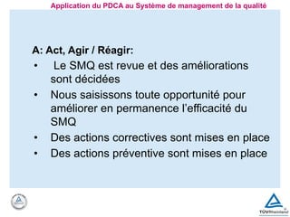 A: Act, Agir / Réagir:
• Le SMQ est revue et des améliorations
sont décidées
• Nous saisissons toute opportunité pour
améliorer en permanence l’efficacité du
SMQ
• Des actions correctives sont mises en place
• Des actions préventive sont mises en place
Application du PDCA au Système de management de la qualité
 