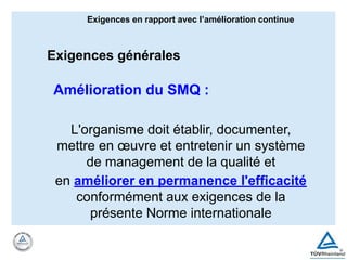 Amélioration du SMQ :
L'organisme doit établir, documenter,
mettre en œuvre et entretenir un système
de management de la qualité et
en améliorer en permanence l'efficacité
conformément aux exigences de la
présente Norme internationale
Exigences en rapport avec l’amélioration continue
Exigences générales
 