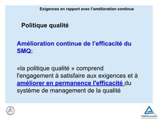 Amélioration continue de l’efficacité du
SMQ:
«la politique qualité » comprend
l'engagement à satisfaire aux exigences et à
améliorer en permanence l'efficacité du
système de management de la qualité
Exigences en rapport avec l’amélioration continue
Politique qualité
 