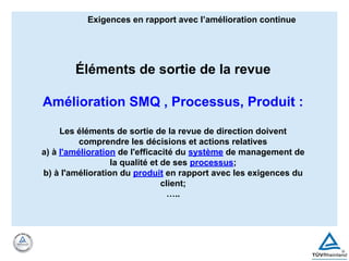Éléments de sortie de la revue
Amélioration SMQ , Processus, Produit :
Les éléments de sortie de la revue de direction doivent
comprendre les décisions et actions relatives
a) à l'amélioration de l'efficacité du système de management de
la qualité et de ses processus;
b) à l'amélioration du produit en rapport avec les exigences du
client;
…..
Exigences en rapport avec l’amélioration continue
 
