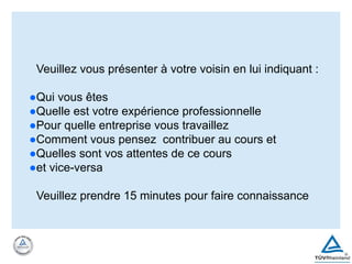 Veuillez vous présenter à votre voisin en lui indiquant :
●Qui vous êtes
●Quelle est votre expérience professionnelle
●Pour quelle entreprise vous travaillez
●Comment vous pensez contribuer au cours et
●Quelles sont vos attentes de ce cours
●et vice-versa
Veuillez prendre 15 minutes pour faire connaissance
 