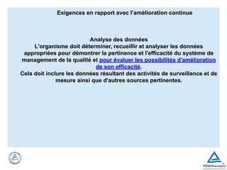 Exigences en rapport avec l’amélioration continue
Analyse des données
L'organisme doit déterminer, recueillir et analyser les données
appropriées pour démontrer la pertinence et l'efficacité du système de
management de la qualité et pour évaluer les possibilités d'amélioration
de son efficacité.
Cela doit inclure les données résultant des activités de surveillance et de
mesure ainsi que d'autres sources pertinentes.
 