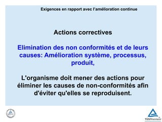 Exigences en rapport avec l’amélioration continue
Actions correctives
Elimination des non conformités et de leurs
causes: Amélioration système, processus,
produit,
L'organisme doit mener des actions pour
éliminer les causes de non-conformités afin
d'éviter qu'elles se reproduisent.
 