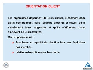 ORIENTATION CLIENT
Les organismes dépendent de leurs clients, il convient donc
qu’ils comprennent leurs besoins présents et futurs, qu’ils
satisfassent leurs exigences et qu’ils s’efforcent d’aller
au-devant de leurs attentes.
Ceci suppose aussi :
✔ Souplesse et rapidité de réaction face aux évolutions
des marchés.
✔ Meilleure loyauté envers les clients.
 
