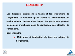 LEADERSHIP
Les dirigeants établissent la finalité et les orientations de
l’organisme. Il convient qu’ils créent et maintiennent un
environnement interne dans lequel les personnes peuvent
pleinement s’impliquer dans la réalisation des objectifs de
l’organisme.
Ceci engendre :
✔ Motivation et implication de tous les acteurs de
l’organisme.
 