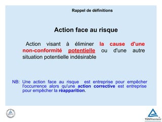Action face au risque
Action visant à éliminer la cause d'une
non-conformité potentielle ou d'une autre
situation potentielle indésirable
NB: Une action face au risque est entreprise pour empêcher
l'occurrence alors qu'une action corrective est entreprise
pour empêcher la réapparition.
Rappel de définitions
 