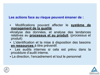 Les actions face au risque peuvent émaner de :
▪ Modifications pouvant affecter le système de
management de la qualité.
▪Analyse des données, et analyse des tendances
relatives au processus et au produit. (processus et
produit)
▪ L’identification et la mise à disposition des besoins
en ressources à titre préventif.
▪ Les audits internes si cela est prévu dans la
procédure d’audit interne.
▪ La direction, l’encadrement et tout le personnel
 