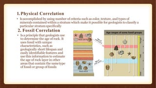 1.Physical Correlation
• Is accomplished by using number of criteria such as color, texture, and types of
minerals contained within a stratum which make it possible for geologists to classify a
particular stratum specifically
2. Fossil Correlation
• Is a principle that geologists use
to determine the age of rock. It
uses fossil with unique
characteristics, such as
geologically short lifespan and
easily identifiable features and
use this information to estimate
the age of rock layer in other
areas that contain the sametype
of fossil or group of fossils
 