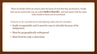 Criteria to be considered in identifying index fossils includes:
• Easily recognizable and it must be easy to identify because of its
uniqueness.
• Must be geographically widespread
• Must lived for only a short time
There are fossils which are used to date the layers of rock that they are found in. Fossils
that can be used in this way are called indexfossils, and rock layers with the same
index fossils in them can becorrelated.
 