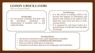 LESSON 1:ROCKLAYERS
- How are rock layers formed?
Stratified Rocks
• Also known as derivatives rock, maybe fragmental or crystalline.
• These rocks are product of SEDIMENTARYPROCESSES.
• These are made of visible layers of sediments.
• Formation on rock layers depend on its stratigraphy andstratification
Stratigraphy
• It is the branch of geology that deals with
the description, correlation, and
interpretation of stratified rocks on and
within the Earth.
Stratification
• It is also known as bedding, which is the
layering that happens in sedimentary and
igneous rocks formed at the surface of the
Earth that comes from lava flows or other
volcanic activity.
• It is expressed by rock layers (units) of a
general tabular or lenticular form that differ
in rock type
 