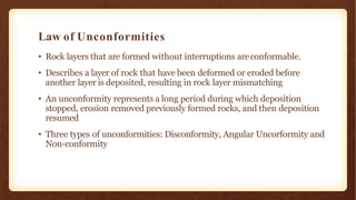 Law of Unconformities
• Rock layers that are formed without interruptions areconformable.
• Describes a layer of rock that have been deformed or eroded before
another layer is deposited, resulting in rock layer mismatching
• An unconformity represents a long period during which deposition
stopped, erosion removed previously formed rocks, and then deposition
resumed
• Three types of unconformities: Disconformity, Angular Uncorformity and
Non-conformity
 