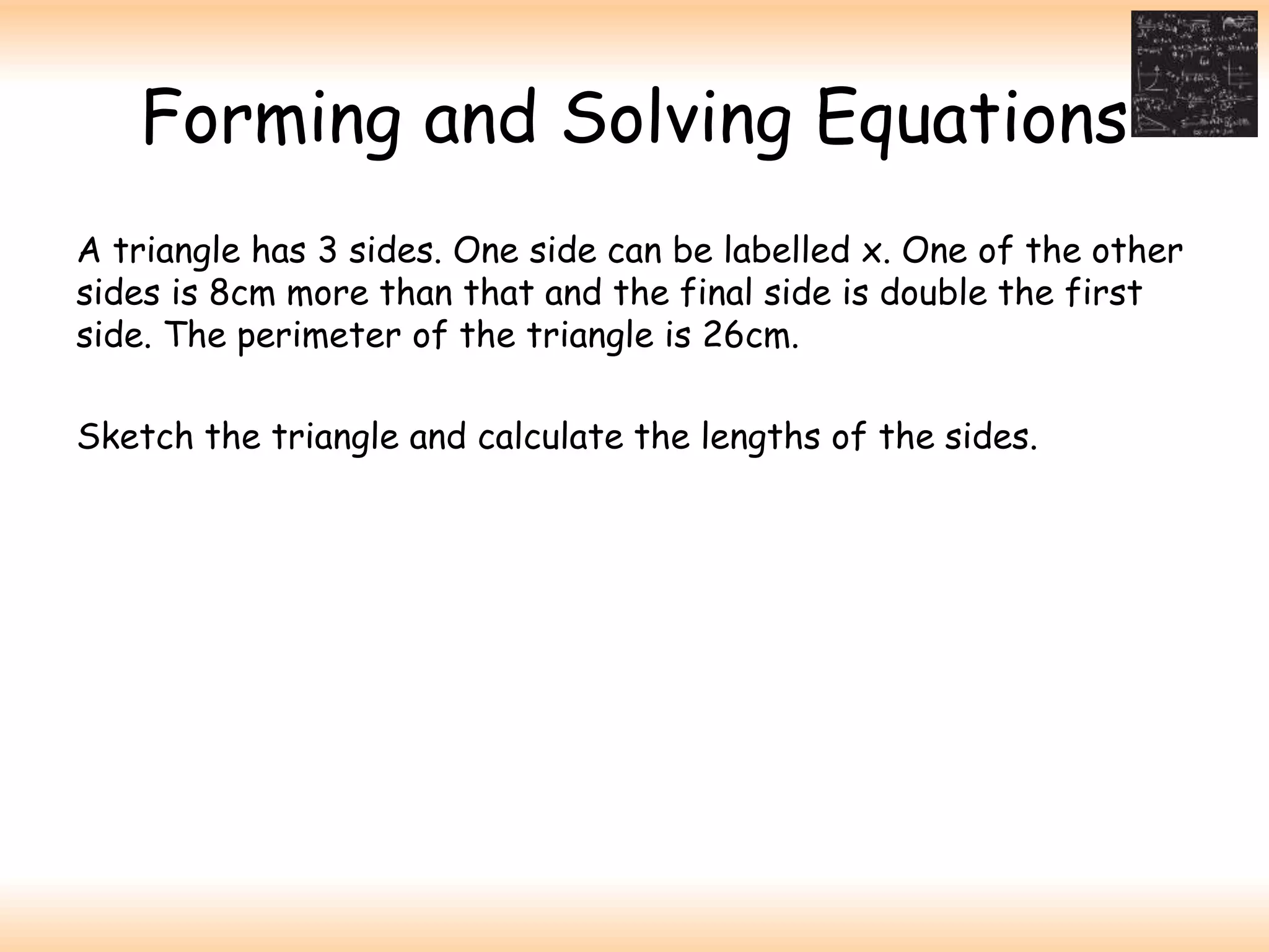 Forming and Solving Equations
A triangle has 3 sides. One side can be labelled x. One of the other
sides is 8cm more than that and the final side is double the first
side. The perimeter of the triangle is 26cm.
Sketch the triangle and calculate the lengths of the sides.