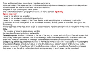From architectural plans for asylums, hospitals and prisons;
to the exclusion of the leper and the confinement of victims in the partitioned and quarantined plague town;
to heterotopias, the spaces of libraries, of art and literature;
analyses of town planning and urban health;
and a whole host of other geographical issues, all works concern Spatiality.
Space as power
•power is not a thing but a relation
•power is not simply repressive but it is productive
•power is not simply a property of the State. Power is not something that is exclusively localized in
government and the State (which is not a universal essence). Rather, power is exercised throughout the
social body.
•power operates at the most micro levels of social relations. Power is omnipresent at every level of the social
body.
•the exercise of power is strategic and war-like
the exercise of power is strategic and war-like
Sovereign power involves obedience to the law of the king or central authority figure. Foucault argues that
'disciplinary power' gradually took over from 'sovereign power' in the eighteenth and nineteenth centuries.
Even now, however, remnants of sovereign power still remain in tension with disciplinary power.
Disciplinary power regulates the behaviour of individuals in the social body. This is done by regulating the
organisation of space (architecture etc.), of time (timetables) and people's activity and behaviour (drills,
posture, movement). It is enforced with the aid of complex systems of surveillance. Foucault emphasizes
that power is not discipline, rather discipline is simply one way in which power can be exercised.
 