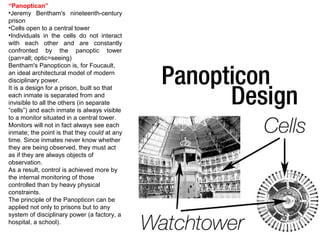 “Panoptican”
•Jeremy Bentham's nineteenth-century
prison
•Cells open to a central tower
•Individuals in the cells do not interact
with each other and are constantly
confronted by the panoptic tower
(pan=all; optic=seeing)
Bentham's Panopticon is, for Foucault,
an ideal architectural model of modern
disciplinary power.
It is a design for a prison, built so that
each inmate is separated from and
invisible to all the others (in separate
“cells”) and each inmate is always visible
to a monitor situated in a central tower.
Monitors will not in fact always see each
inmate; the point is that they could at any
time. Since inmates never know whether
they are being observed, they must act
as if they are always objects of
observation.
As a result, control is achieved more by
the internal monitoring of those
controlled than by heavy physical
constraints.
The principle of the Panopticon can be
applied not only to prisons but to any
system of disciplinary power (a factory, a
hospital, a school).
 