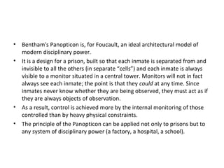 • Bentham's Panopticon is, for Foucault, an ideal architectural model of
modern disciplinary power.
• It is a design for a prison, built so that each inmate is separated from and
invisible to all the others (in separate “cells”) and each inmate is always
visible to a monitor situated in a central tower. Monitors will not in fact
always see each inmate; the point is that they could at any time. Since
inmates never know whether they are being observed, they must act as if
they are always objects of observation.
• As a result, control is achieved more by the internal monitoring of those
controlled than by heavy physical constraints.
• The principle of the Panopticon can be applied not only to prisons but to
any system of disciplinary power (a factory, a hospital, a school).
 