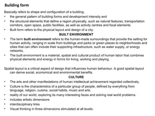 Building form
Basically refers to shape and configuration of a building.
• the general pattern of building forms and development intensity and
• the structural elements that define a region physically, such as natural features, transportation
corridors, open space, public facilities, as well as activity centres and focal elements.
• Built form refers to the physical layout and design of a city.
BUILT ENVIRONMENT
• The term built environment refers to the human-made surroundings that provide the setting for
human activity, ranging in scale from buildings and parks or green places to neighborhoods and
cities that can often include their supporting infrastructure, such as water supply, or energy
networks.
• The built environment is a material, spatial and cultural product of human labor that combines
physical elements and energy in forms for living, working and playing.
Spatial layout is a critical aspect of design that influences human behaviour. A good spatial layout
can derive social, economical and environmental benefits.
CULTURE
• The arts and other manifestations of human intellectual achievement regarded collectively.
• Culture is the characteristics of a particular group of people, defined by everything from
language, religion, cuisine, social habits, music and arts.
• reality of our world, exploring its many interesting faces and solving real world problems.
• includes artistic dimensions
• interdisciplinary links
• Visual thinking in three dimensions stimulated at all levels.
 