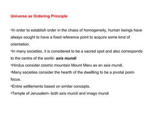 Universe as Ordering Principle
•In order to establish order in the chaos of homogeneity, human beings have
always sought to have a fixed reference point to acquire some kind of
orientation.
•In many societies, it is considered to be a sacred spot and also corresponds
to the centre of the world- axis mundi
•Hindus consider cosmic mountain Mount Meru as an axis mundi.
•Many societies consider the hearth of the dwellling to be a pivotal point-
focus.
•Entire settlements based on similar concepts.
•Temple of Jerusalem- both axis mundi and imago mundi
 