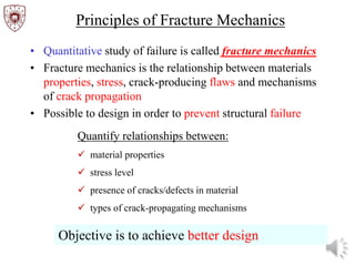 Principles of Fracture Mechanics
• Quantitative study of failure is called fracture mechanics
• Fracture mechanics is the relationship between materials
properties, stress, crack-producing flaws and mechanisms
of crack propagation
• Possible to design in order to prevent structural failure
Quantify relationships between:
 material properties
 stress level
 presence of cracks/defects in material
 types of crack-propagating mechanisms
Objective is to achieve better design
 