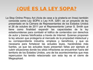 ¿QUÉ ES LA LEY SOPA?
La Stop Online Piracy Act (Acta de cese a la piratería en línea) también
  conocida como Ley SOPA o Ley H.R. 3261; es un proyecto de ley
  presentado en la Cámara de Representantes de los Estados Unidos
  el 26 de octubre de 2011 por el Representante Lamar S. Smith que
  tiene como finalidad expandir las capacidades de la ley
  estadounidense para combatir el tráfico de contenidos con derechos
  de autor y bienes falsificados a través de Internet. Quienes proponen
  la ley aducen que protegería al mercado de la propiedad intelectual y
  su correspondiente industria, empleos y beneficios, y que es
  necesaria para fortalecer las actuales leyes, haciéndolas más
  fuertes, ya que las actuales leyes presentan fallas por ejemplo al
  cubrir situaciones donde los sitios infractores se encuentran fuera del
  territorio de los Estados Unidos, uno de los acontecimientos que mas
  repercusion ha tenido relacionado con esta ley es el cierre de
  Megaupload.
 
