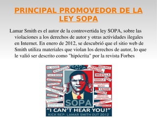 PRINCIPAL PROMOVEDOR DE LA
            LEY SOPA
Lamar Smith es el autor de la controvertida ley SOPA, sobre las 
  violaciones a los derechos de autor y otras actividades ilegales 
  en Internet. En enero de 2012, se descubrió que el sitio web de 
  Smith utiliza materiales que violan los derechos de autor, lo que 
  le valió ser descrito como "hipócrita" por la revista Forbes
 
