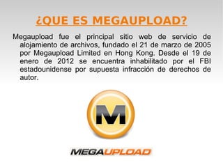 ¿QUE ES MEGAUPLOAD?
Megaupload fue el principal sitio web de servicio de
 alojamiento de archivos, fundado el 21 de marzo de 2005
 por Megaupload Limited en Hong Kong. Desde el 19 de
 enero de 2012 se encuentra inhabilitado por el FBI
 estadounidense por supuesta infracción de derechos de
 autor.
 