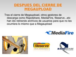 DESPUES DEL CIERRE DE
            MEGAUPLOAD
Tras el cierre de Megaupload, otros gestores de
  descarga como Rapidshare, MediaFire, fileserve...etc
  han ido retirando archivos de usuarios para que no les
  ocurriera lo mismo que a Megaupload
 