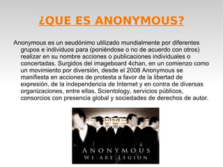 ¿QUE ES ANONYMOUS?
Anonymous es un seudónimo utilizado mundialmente por diferentes
  grupos e individuos para (poniéndose o no de acuerdo con otros)
  realizar en su nombre acciones o publicaciones individuales o
  concertadas. Surgidos del imageboard 4chan, en un comienzo como
  un movimiento por diversión, desde el 2008 Anonymous se
  manifiesta en acciones de protesta a favor de la libertad de
  expresión, de la independencia de Internet y en contra de diversas
  organizaciones, entre ellas, Scientology, servicios públicos,
  consorcios con presencia global y sociedades de derechos de autor.
 