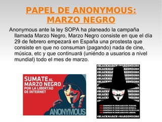 PAPEL DE ANONYMOUS:
         MARZO NEGRO
Anonymous ante la ley SOPA ha planeado la campaña
  llamada Marzo Negro, Marzo Negro consiste en que el día
  29 de febrero empezará en España una prostesta que
  consiste en que no consuman (pagando) nada de cine,
  música, etc y que continuará (uniéndo a usuarios a nivel
  mundial) todo el mes de marzo.
 