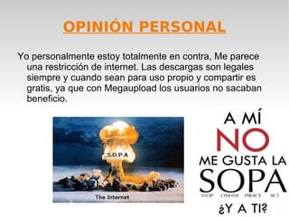 OPINIÓN PERSONAL
Yo personalmente estoy totalmente en contra, Me parece
  una restricción de internet. Las descargas son legales
  siempre y cuando sean para uso propio y compartir es
  gratis, ya que con Megaupload los usuarios no sacaban
  beneficio.
 