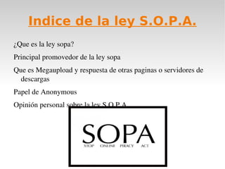 Indice de la ley S.O.P.A.
¿Que es la ley sopa?
Principal promovedor de la ley sopa
Que es Megaupload y respuesta de otras paginas o servidores de 
  descargas
Papel de Anonymous
Opinión personal sobre la ley S.O.P.A. 
 