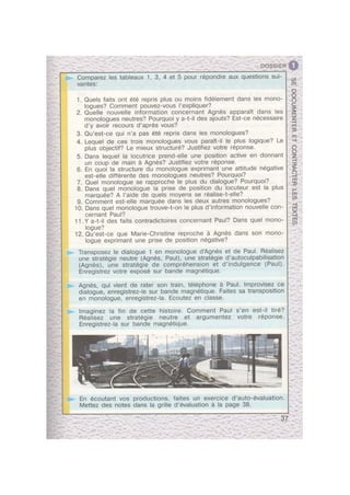 » 9. Comment est-elle marquee dans les deux autres monologues?
- 10 - ’
r
>
- Transposez le dialogue 1 en monologue d’Agnes et de Paul. Realisez
b-
P
n
>
an
I’
>
>.
p
>
U".
¢
Q
'-
>
111'!"
' En ecoutant vos productions, faites un exercice d’auto-evaluation.
'Y'!'{'T
7
. DOSSIER
2. Quelle nouvelle information concernant Agnes apparait dans les
3. Qu’est-ce qui n’a pas ete repris dans les monologues?
4. Lequel de ces trois monologues vous parait-il le plus logique? Le
5. Dans lequel la locutrice prend-elle une position active en donnant
6. En quoi ‘la structure du monologue exprimant une attitude negative
7. Quel monologue se rapproche le plus du dialogue? Pourquoi?
- 8. Dans quel monologue la prise de position du locuteur est la plus
11.Y a-t-il des faits contradictoires concernant Paul? Dans quel mono-
12. Qu’est-ce que Marie-Christine reproche a Agnes dans son mono-
Comparez les tableaux 1, 3, 4 et 5 pour repondre aux questions sui-
vantes:
1. Quels faits ont ete repris plus ou moins fidelement dans les mono-
logues? Comment pouvez-vous l’expliquer?
monologues neutres? Pourquoi y a-t-il des ajouts? Est-ce necessaire
d’y avoir recours d’apres vous?
plus objectif? Le mieux structure? Justiez votre reponse.
un coup de main a Agnes? Justiez votre reponse.
est-elle differente des monologues neutres? Pourquoi?
marquee? A l’aide de quels moyens se realise-t-elle? '
. Dans quel monologue trouve t-on le plus d information nouvelle con-
cernant Paul?
logue?
logue exprimant une prise de position negative?
une strategie neutre (Agnes, Paul), une strategie d’autoculpabilisation
(Agnes), une strategie de comprehension et d’indulgence (Paul).
Enregistrez votre expose sur bande magnetique.
Agnes, qui vient de rater son train, telephone a Paul. lmprovisez ce
dialogue, enregistrez-le sur bande magnetique. Faites sa transposition
en monologue, enregistrez-la. Ecoutez en classe.
lmaginez la fin de cette histoire. Comment Paul s’en est-il tire?
Realisez une strategie neutre et argumentez votre reponse.
Enregistrez-la sur bande magnetique.
1'_/ l-’ -
Mettez des notes dans la grille d’evaluation a la page 38.
it cl A
ts?
0
 