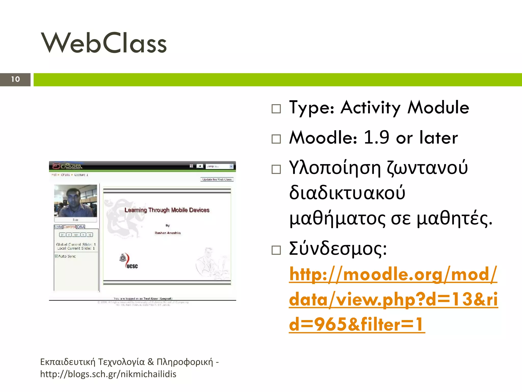 WebClass
10


                                                  Type: Activity Module
                                                  Moodle: 1.9 or later
                                                  Υλοποίθςθ ηωντανοφ
                                                   διαδικτυακοφ
                                                   μακιματοσ ςε μακθτζσ.
                                                  Σφνδεςμοσ:
                                                   http://moodle.org/mod/
                                                   data/view.php?d=13&ri
                                                   d=965&filter=1
     Εκπαιδευτικι Τεχνολογία & Πλθροφορικι -
     http://blogs.sch.gr/nikmichailidis
 