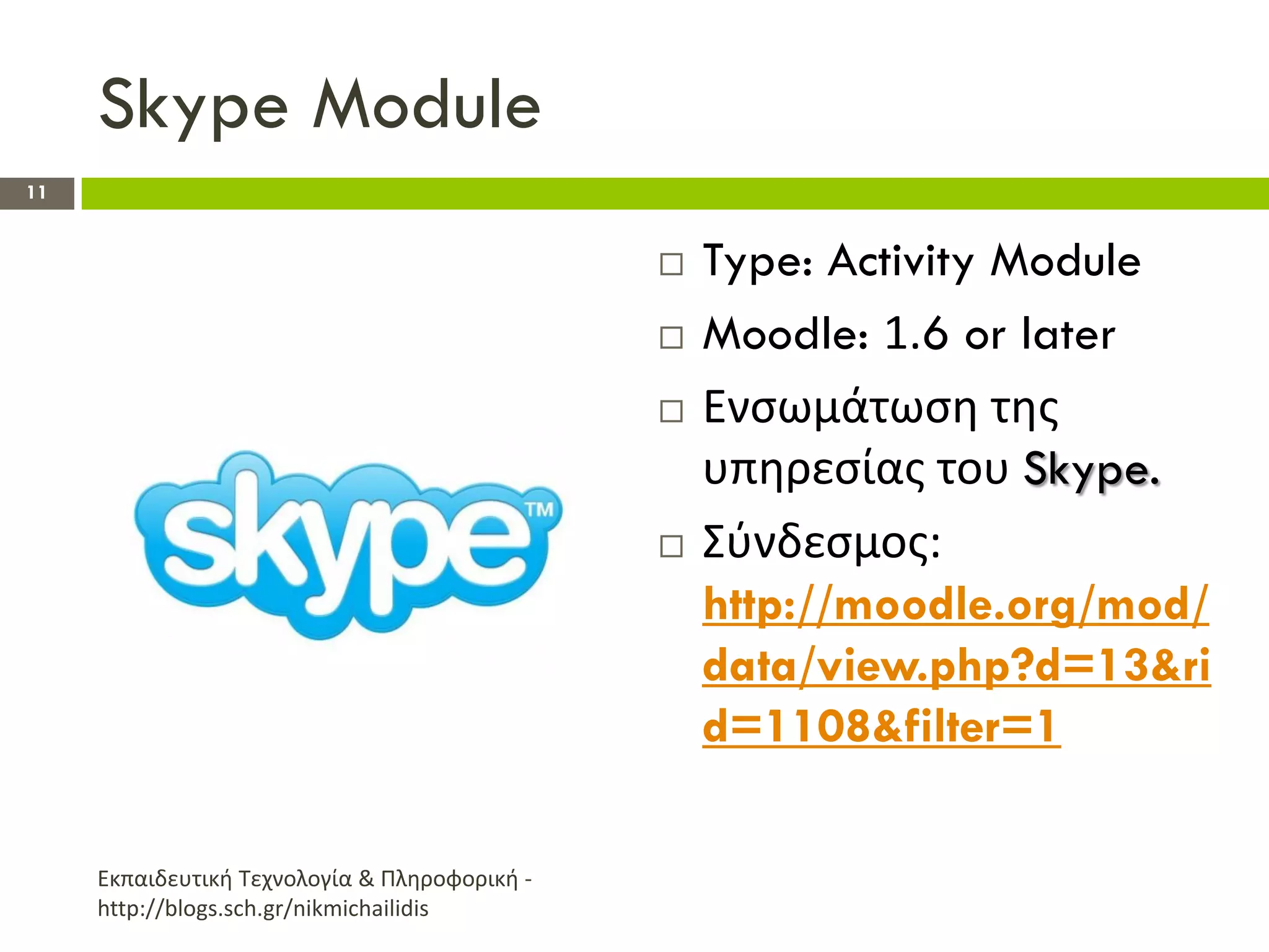 Skype Module
11


                                                  Type: Activity Module
                                                  Moodle: 1.6 or later
                                                  Ενςωμάτωςθ τθσ
                                                   υπθρεςίασ του Skype.
                                                  Σφνδεςμοσ:
                                                   http://moodle.org/mod/
                                                   data/view.php?d=13&ri
                                                   d=1108&filter=1

     Εκπαιδευτικι Τεχνολογία & Πλθροφορικι -
     http://blogs.sch.gr/nikmichailidis
 