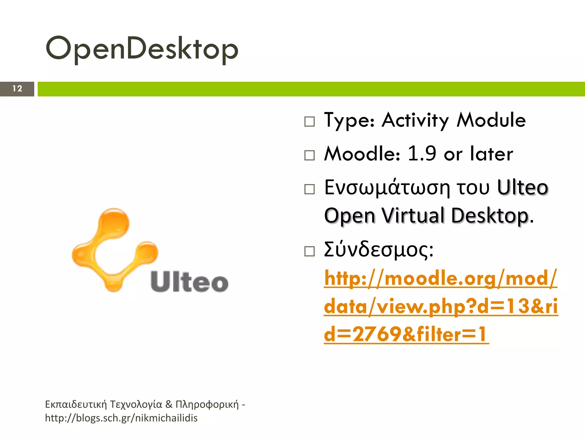 OpenDesktop
12


                                                  Type: Activity Module
                                                  Moodle: 1.9 or later
                                                  Ενςωμάτωςθ του Ulteo
                                                   Open Virtual Desktop.
                                                  Σφνδεςμοσ:
                                                   http://moodle.org/mod/
                                                   data/view.php?d=13&ri
                                                   d=2769&filter=1

     Εκπαιδευτικι Τεχνολογία & Πλθροφορικι -
     http://blogs.sch.gr/nikmichailidis
 