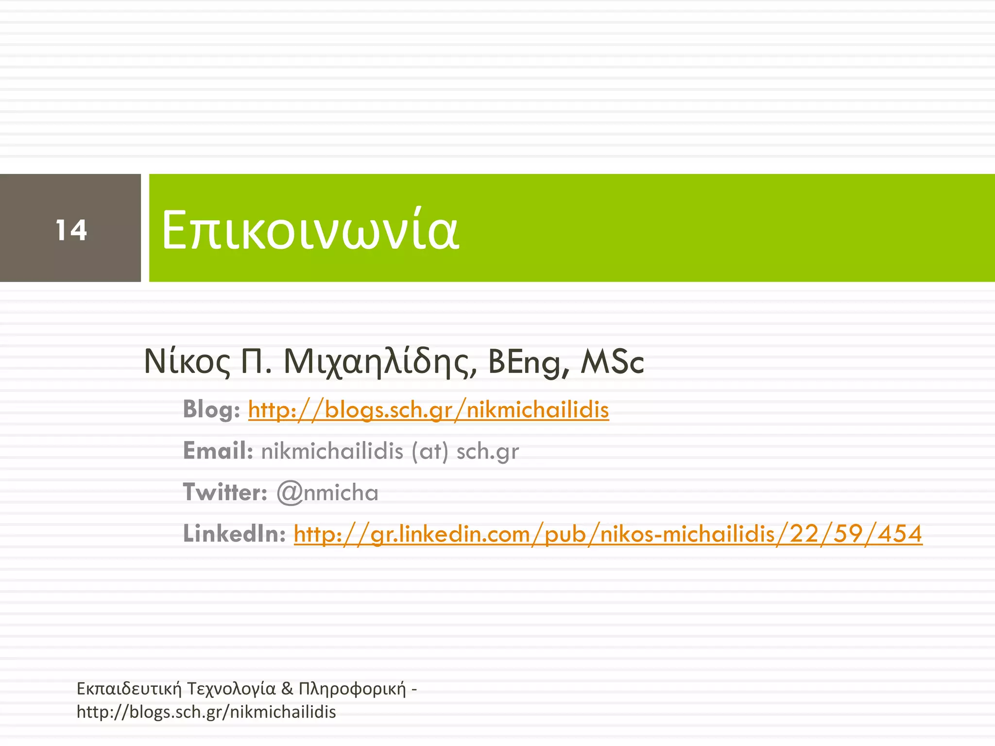 14        Επικοινωνία

        Νίκοσ Π. Μιχαθλίδθσ, BEng, MSc
             Blog: http://blogs.sch.gr/nikmichailidis
             Email: nikmichailidis (at) sch.gr
             Twitter: @nmicha
             LinkedIn: http://gr.linkedin.com/pub/nikos-michailidis/22/59/454




 Εκπαιδευτικι Τεχνολογία & Πλθροφορικι -
 http://blogs.sch.gr/nikmichailidis
 