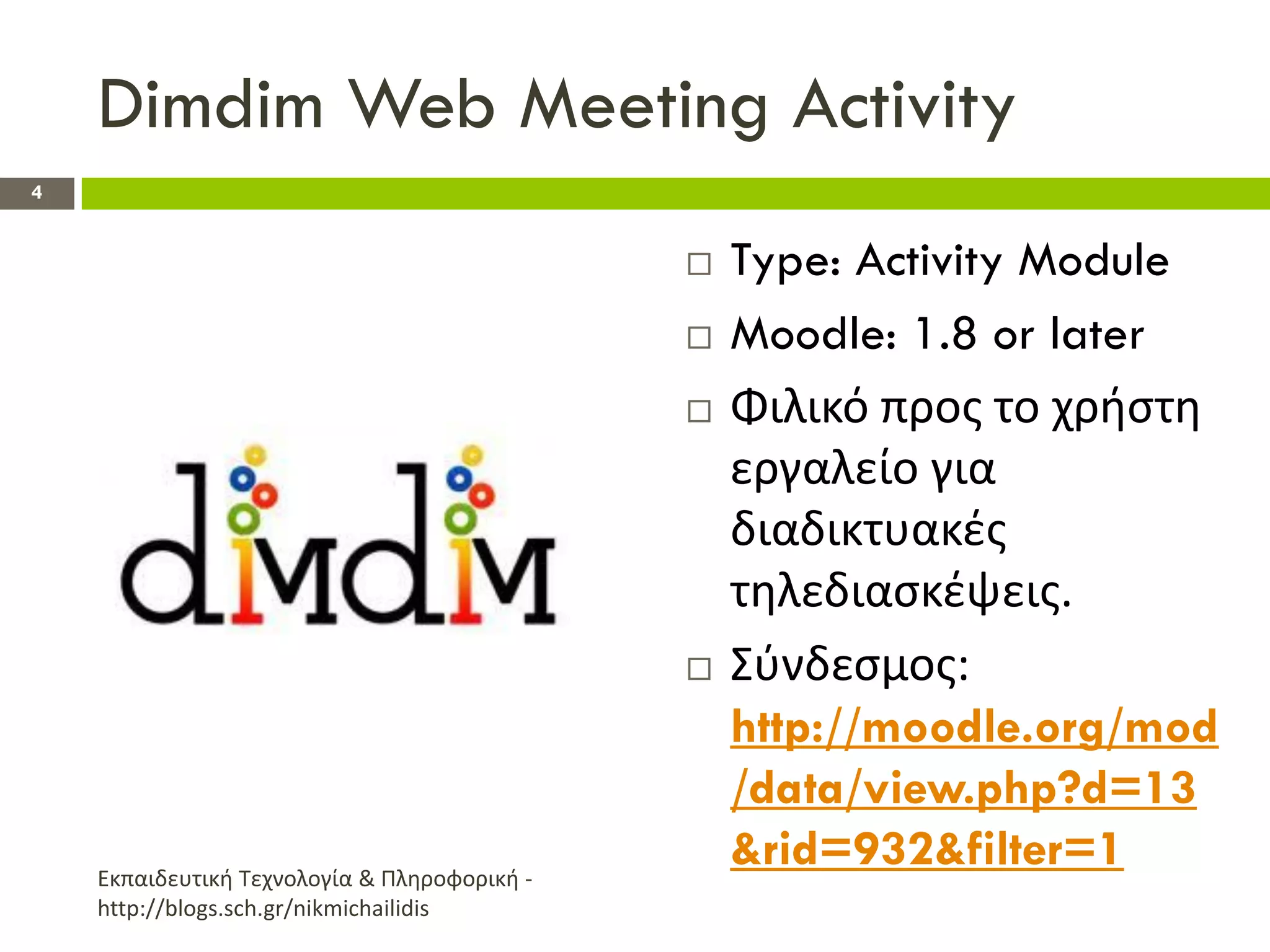 Dimdim Web Meeting Activity
4


                                                 Type: Activity Module
                                                 Moodle: 1.8 or later
                                                 Φιλικό προσ το χριςτθ
                                                  εργαλείο για
                                                  διαδικτυακζσ
                                                  τθλεδιαςκζψεισ.
                                                 Σφνδεςμοσ:
                                                  http://moodle.org/mod
                                                  /data/view.php?d=13
    Εκπαιδευτικι Τεχνολογία & Πλθροφορικι -
                                                  &rid=932&filter=1
    http://blogs.sch.gr/nikmichailidis
 